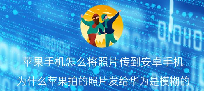 苹果手机怎么将照片传到安卓手机 为什么苹果拍的照片发给华为是模糊的？